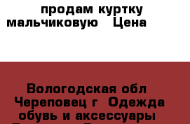 продам куртку мальчиковую › Цена ­ 1 000 - Вологодская обл., Череповец г. Одежда, обувь и аксессуары » Другое   . Вологодская обл.,Череповец г.